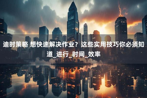 迪时策略 想快速解决作业？这些实用技巧你必须知道_进行_时间_效率