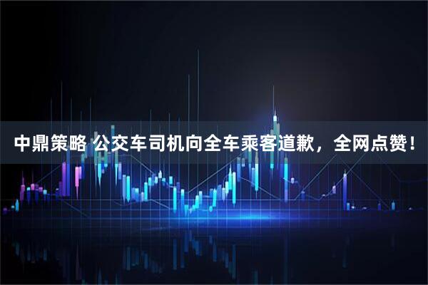 中鼎策略 公交车司机向全车乘客道歉，全网点赞！