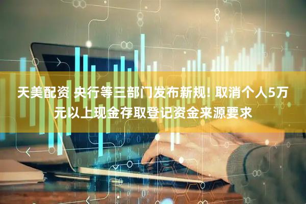 天美配资 央行等三部门发布新规! 取消个人5万元以上现金存取登记资金来源要求