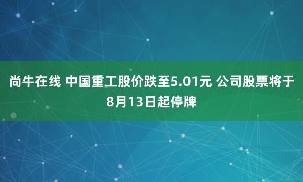 尚牛在线 中国重工股价跌至5.01元 公司股票将于8月13日起停牌