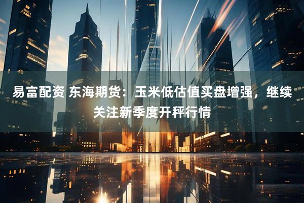 易富配资 东海期货：玉米低估值买盘增强，继续关注新季度开秤行情