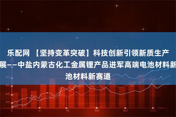 乐配网 【坚持变革突破】科技创新引领新质生产力发展——中盐内蒙古化工金属锂产品进军高端电池材料新赛道