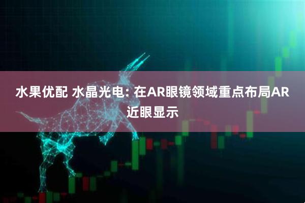 水果优配 水晶光电: 在AR眼镜领域重点布局AR近眼显示