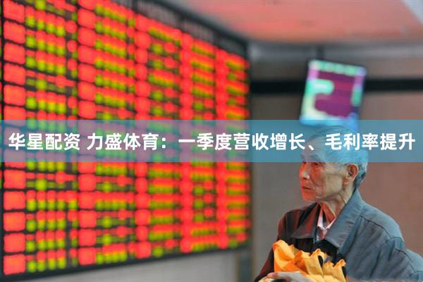 华星配资 力盛体育：一季度营收增长、毛利率提升