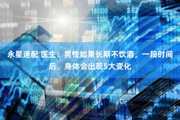 永星速配 医生：男性如果长期不饮酒，一段时间后，身体会出现5大变化