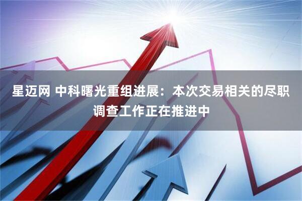 星迈网 中科曙光重组进展：本次交易相关的尽职调查工作正在推进中