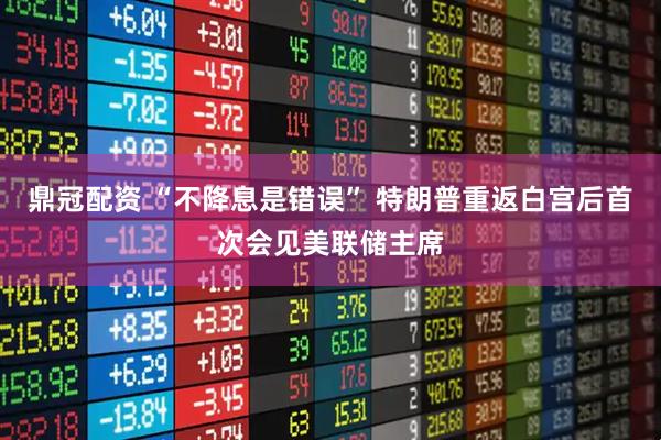 鼎冠配资 “不降息是错误” 特朗普重返白宫后首次会见美联储主席