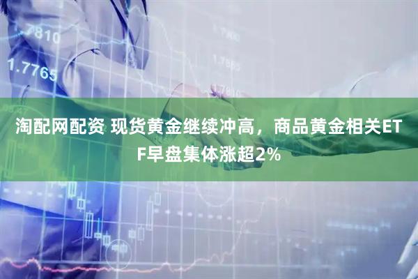 淘配网配资 现货黄金继续冲高，商品黄金相关ETF早盘集体涨超2%