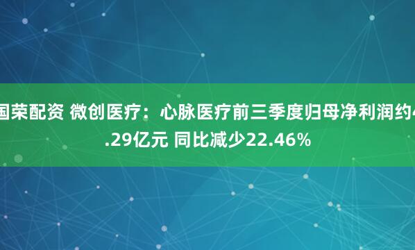 国荣配资 微创医疗:心脉医疗前三季度归母净利润约4.29亿元 同比减少22.46%