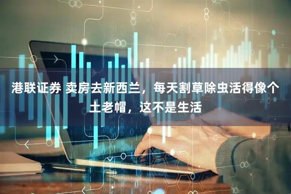 港联证券 卖房去新西兰，每天割草除虫活得像个土老帽，这不是生活